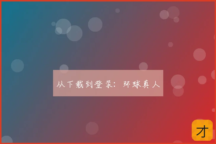 从下载到登录：环球真人