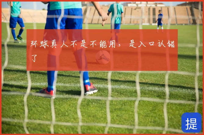 环球真人不是不能用，是入口认错了